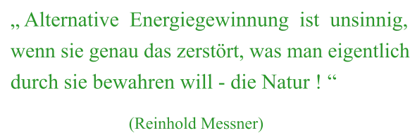 „ Alternative  Energiegewinnung  ist  unsinnig, wenn sie genau das zerstört, was man eigentlich durch sie bewahren will - die Natur ! “                              (Reinhold Messner)