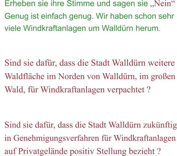 Erheben sie ihre Stimme und sagen sie „Nein“ Genug ist einfach genug. Wir haben schon sehr viele Windkraftanlagen um Walldürn herum.   Sind sie dafür, dass die Stadt Walldürn weitere Waldfläche im Norden von Walldürn, im großen Wald, für Windkraftanlagen verpachtet ?   Sind sie dafür, dass die Stadt Walldürn zukünftig in Genehmigungsverfahren für Windkraftanlagen auf Privatgelände positiv Stellung bezieht ?