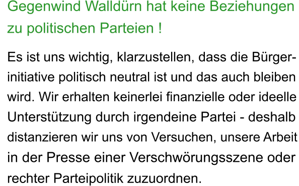 Gegenwind Walldürn hat keine Beziehungen  zu politischen Parteien !  Es ist uns wichtig, klarzustellen, dass die Bürger- initiative politisch neutral ist und das auch bleiben wird. Wir erhalten keinerlei finanzielle oder ideelle Unterstützung durch irgendeine Partei - deshalb distanzieren wir uns von Versuchen, unsere Arbeit in der Presse einer Verschwörungsszene oder rechter Parteipolitik zuzuordnen.