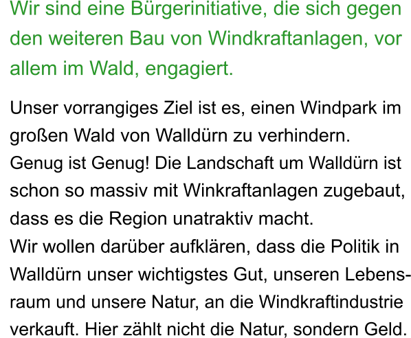 Wir sind eine Bürgerinitiative, die sich gegen den weiteren Bau von Windkraftanlagen, vor allem im Wald, engagiert.  Unser vorrangiges Ziel ist es, einen Windpark im  großen Wald von Walldürn zu verhindern. Genug ist Genug! Die Landschaft um Walldürn ist  schon so massiv mit Winkraftanlagen zugebaut, dass es die Region unatraktiv macht.  Wir wollen darüber aufklären, dass die Politik in  Walldürn unser wichtigstes Gut, unseren Lebens- raum und unsere Natur, an die Windkraftindustrie  verkauft. Hier zählt nicht die Natur, sondern Geld.