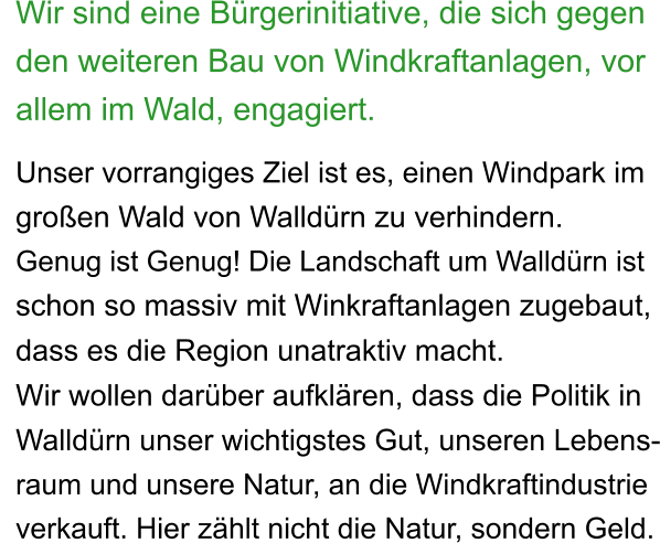 Wir sind eine Bürgerinitiative, die sich gegen den weiteren Bau von Windkraftanlagen, vor allem im Wald, engagiert.  Unser vorrangiges Ziel ist es, einen Windpark im  großen Wald von Walldürn zu verhindern. Genug ist Genug! Die Landschaft um Walldürn ist  schon so massiv mit Winkraftanlagen zugebaut, dass es die Region unatraktiv macht.  Wir wollen darüber aufklären, dass die Politik in  Walldürn unser wichtigstes Gut, unseren Lebens- raum und unsere Natur, an die Windkraftindustrie  verkauft. Hier zählt nicht die Natur, sondern Geld.