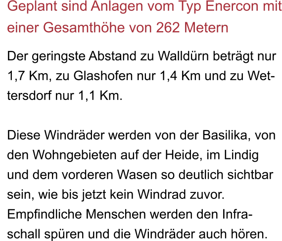 Geplant sind Anlagen vom Typ Enercon mit einer Gesamthöhe von 262 Metern  Der geringste Abstand zu Walldürn beträgt nur  1,7 Km, zu Glashofen nur 1,4 Km und zu Wet- tersdorf nur 1,1 Km.  Diese Windräder werden von der Basilika, von den Wohngebieten auf der Heide, im Lindig und dem vorderen Wasen so deutlich sichtbar sein, wie bis jetzt kein Windrad zuvor. Empfindliche Menschen werden den Infra- schall spüren und die Windräder auch hören.
