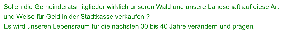 Sollen die Gemeinderatsmitglieder wirklich unseren Wald und unsere Landschaft auf diese Art  und Weise für Geld in der Stadtkasse verkaufen ?  Es wird unseren Lebensraum für die nächsten 30 bis 40 Jahre verändern und prägen.