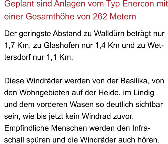 Geplant sind Anlagen vom Typ Enercon mit einer Gesamthöhe von 262 Metern  Der geringste Abstand zu Walldürn beträgt nur  1,7 Km, zu Glashofen nur 1,4 Km und zu Wet- tersdorf nur 1,1 Km.  Diese Windräder werden von der Basilika, von den Wohngebieten auf der Heide, im Lindig und dem vorderen Wasen so deutlich sichtbar sein, wie bis jetzt kein Windrad zuvor. Empfindliche Menschen werden den Infra- schall spüren und die Windräder auch hören.
