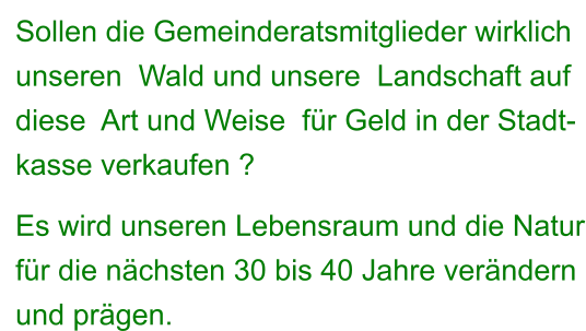 Sollen die Gemeinderatsmitglieder wirklich unseren  Wald und unsere  Landschaft auf  diese  Art und Weise  für Geld in der Stadt- kasse verkaufen ?   Es wird unseren Lebensraum und die Natur für die nächsten 30 bis 40 Jahre verändern  und prägen.