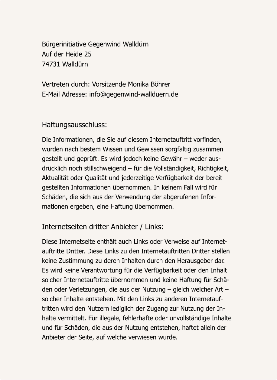 Bürgerinitiative Gegenwind Walldürn Auf der Heide 25 74731 Walldürn  Vertreten durch: Vorsitzende Monika Böhrer E-Mail Adresse: info@gegenwind-wallduern.de    Haftungsausschluss:  Die Informationen, die Sie auf diesem Internetauftritt vorfinden,  wurden nach bestem Wissen und Gewissen sorgfältig zusammen gestellt und geprüft. Es wird jedoch keine Gewähr – weder aus- drücklich noch stillschweigend – für die Vollständigkeit, Richtigkeit,  Aktualität oder Qualität und jederzeitige Verfügbarkeit der bereit  gestellten Informationen übernommen. In keinem Fall wird für  Schäden, die sich aus der Verwendung der abgerufenen Infor- mationen ergeben, eine Haftung übernommen.   Internetseiten dritter Anbieter / Links:   Diese Internetseite enthält auch Links oder Verweise auf Internet- auftritte Dritter. Diese Links zu den Internetauftritten Dritter stellen  keine Zustimmung zu deren Inhalten durch den Herausgeber dar.  Es wird keine Verantwortung für die Verfügbarkeit oder den Inhalt  solcher Internetauftritte übernommen und keine Haftung für Schä- den oder Verletzungen, die aus der Nutzung – gleich welcher Art –  solcher Inhalte entstehen. Mit den Links zu anderen Internetauf- tritten wird den Nutzern lediglich der Zugang zur Nutzung der In- halte vermittelt. Für illegale, fehlerhafte oder unvollständige Inhalte  und für Schäden, die aus der Nutzung entstehen, haftet allein der  Anbieter der Seite, auf welche verwiesen wurde.