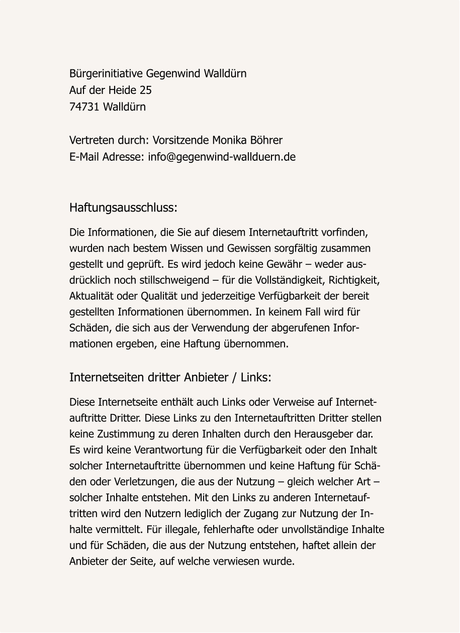 Bürgerinitiative Gegenwind Walldürn Auf der Heide 25 74731 Walldürn  Vertreten durch: Vorsitzende Monika Böhrer E-Mail Adresse: info@gegenwind-wallduern.de    Haftungsausschluss:  Die Informationen, die Sie auf diesem Internetauftritt vorfinden,  wurden nach bestem Wissen und Gewissen sorgfältig zusammen gestellt und geprüft. Es wird jedoch keine Gewähr – weder aus- drücklich noch stillschweigend – für die Vollständigkeit, Richtigkeit,  Aktualität oder Qualität und jederzeitige Verfügbarkeit der bereit  gestellten Informationen übernommen. In keinem Fall wird für  Schäden, die sich aus der Verwendung der abgerufenen Infor- mationen ergeben, eine Haftung übernommen.   Internetseiten dritter Anbieter / Links:   Diese Internetseite enthält auch Links oder Verweise auf Internet- auftritte Dritter. Diese Links zu den Internetauftritten Dritter stellen  keine Zustimmung zu deren Inhalten durch den Herausgeber dar.  Es wird keine Verantwortung für die Verfügbarkeit oder den Inhalt  solcher Internetauftritte übernommen und keine Haftung für Schä- den oder Verletzungen, die aus der Nutzung – gleich welcher Art –  solcher Inhalte entstehen. Mit den Links zu anderen Internetauf- tritten wird den Nutzern lediglich der Zugang zur Nutzung der In- halte vermittelt. Für illegale, fehlerhafte oder unvollständige Inhalte  und für Schäden, die aus der Nutzung entstehen, haftet allein der  Anbieter der Seite, auf welche verwiesen wurde.