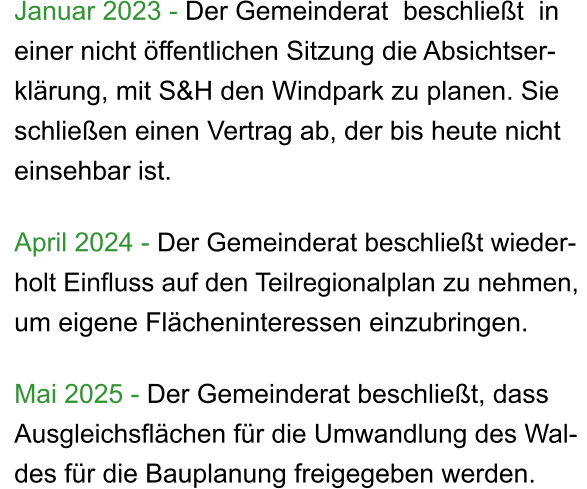 Januar 2023 - Der Gemeinderat  beschließt  in  einer nicht öffentlichen Sitzung die Absichtser- klärung, mit S&H den Windpark zu planen. Sie  schließen einen Vertrag ab, der bis heute nicht  einsehbar ist.  April 2024 - Der Gemeinderat beschließt wieder- holt Einfluss auf den Teilregionalplan zu nehmen,  um eigene Flächeninteressen einzubringen.  Mai 2025 - Der Gemeinderat beschließt, dass  Ausgleichsflächen für die Umwandlung des Wal- des für die Bauplanung freigegeben werden.
