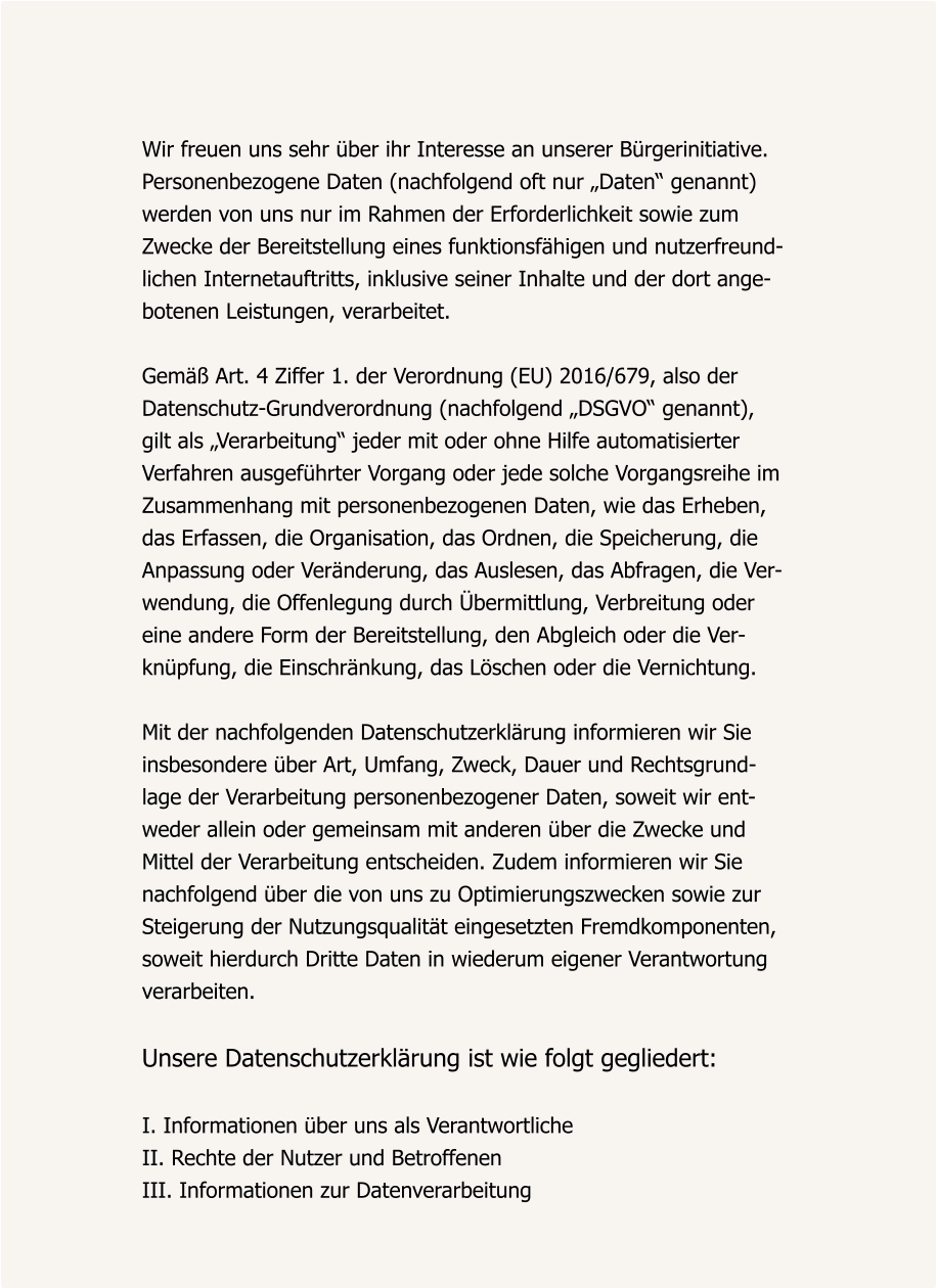 Wir freuen uns sehr über ihr Interesse an unserer Bürgerinitiative. Personenbezogene Daten (nachfolgend oft nur „Daten“ genannt)  werden von uns nur im Rahmen der Erforderlichkeit sowie zum  Zwecke der Bereitstellung eines funktionsfähigen und nutzerfreund- lichen Internetauftritts, inklusive seiner Inhalte und der dort ange- botenen Leistungen, verarbeitet.  Gemäß Art. 4 Ziffer 1. der Verordnung (EU) 2016/679, also der  Datenschutz-Grundverordnung (nachfolgend „DSGVO“ genannt),  gilt als „Verarbeitung“ jeder mit oder ohne Hilfe automatisierter  Verfahren ausgeführter Vorgang oder jede solche Vorgangsreihe im  Zusammenhang mit personenbezogenen Daten, wie das Erheben,  das Erfassen, die Organisation, das Ordnen, die Speicherung, die  Anpassung oder Veränderung, das Auslesen, das Abfragen, die Ver- wendung, die Offenlegung durch Übermittlung, Verbreitung oder  eine andere Form der Bereitstellung, den Abgleich oder die Ver- knüpfung, die Einschränkung, das Löschen oder die Vernichtung.  Mit der nachfolgenden Datenschutzerklärung informieren wir Sie  insbesondere über Art, Umfang, Zweck, Dauer und Rechtsgrund- lage der Verarbeitung personenbezogener Daten, soweit wir ent- weder allein oder gemeinsam mit anderen über die Zwecke und  Mittel der Verarbeitung entscheiden. Zudem informieren wir Sie  nachfolgend über die von uns zu Optimierungszwecken sowie zur Steigerung der Nutzungsqualität eingesetzten Fremdkomponenten, soweit hierdurch Dritte Daten in wiederum eigener Verantwortung  verarbeiten.  Unsere Datenschutzerklärung ist wie folgt gegliedert:  I. Informationen über uns als Verantwortliche II. Rechte der Nutzer und Betroffenen III. Informationen zur Datenverarbeitung