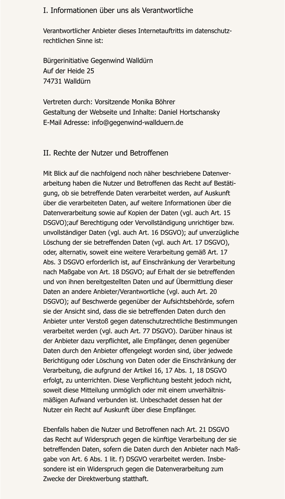 I. Informationen über uns als Verantwortliche  Verantwortlicher Anbieter dieses Internetauftritts im datenschutz- rechtlichen Sinne ist:  Bürgerinitiative Gegenwind Walldürn Auf der Heide 25 74731 Walldürn  Vertreten durch: Vorsitzende Monika Böhrer Gestaltung der Webseite und Inhalte: Daniel Hortschansky E-Mail Adresse: info@gegenwind-wallduern.de   II. Rechte der Nutzer und Betroffenen  Mit Blick auf die nachfolgend noch näher beschriebene Datenver- arbeitung haben die Nutzer und Betroffenen das Recht auf Bestäti- gung, ob sie betreffende Daten verarbeitet werden, auf Auskunft  über die verarbeiteten Daten, auf weitere Informationen über die  Datenverarbeitung sowie auf Kopien der Daten (vgl. auch Art. 15  DSGVO);auf Berechtigung oder Vervollständigung unrichtiger bzw.  unvollständiger Daten (vgl. auch Art. 16 DSGVO); auf unverzügliche  Löschung der sie betreffenden Daten (vgl. auch Art. 17 DSGVO),  oder, alternativ, soweit eine weitere Verarbeitung gemäß Art. 17  Abs. 3 DSGVO erforderlich ist, auf Einschränkung der Verarbeitung  nach Maßgabe von Art. 18 DSGVO; auf Erhalt der sie betreffenden  und von ihnen bereitgestellten Daten und auf Übermittlung dieser  Daten an andere Anbieter/Verantwortliche (vgl. auch Art. 20  DSGVO); auf Beschwerde gegenüber der Aufsichtsbehörde, sofern  sie der Ansicht sind, dass die sie betreffenden Daten durch den  Anbieter unter Verstoß gegen datenschutzrechtliche Bestimmungen  verarbeitet werden (vgl. auch Art. 77 DSGVO). Darüber hinaus ist  der Anbieter dazu verpflichtet, alle Empfänger, denen gegenüber  Daten durch den Anbieter offengelegt worden sind, über jedwede  Berichtigung oder Löschung von Daten oder die Einschränkung der  Verarbeitung, die aufgrund der Artikel 16, 17 Abs. 1, 18 DSGVO  erfolgt, zu unterrichten. Diese Verpflichtung besteht jedoch nicht,  soweit diese Mitteilung unmöglich oder mit einem unverhältnis- mäßigen Aufwand verbunden ist. Unbeschadet dessen hat der  Nutzer ein Recht auf Auskunft über diese Empfänger.  Ebenfalls haben die Nutzer und Betroffenen nach Art. 21 DSGVO  das Recht auf Widerspruch gegen die künftige Verarbeitung der sie  betreffenden Daten, sofern die Daten durch den Anbieter nach Maß- gabe von Art. 6 Abs. 1 lit. f) DSGVO verarbeitet werden. Insbe- sondere ist ein Widerspruch gegen die Datenverarbeitung zum  Zwecke der Direktwerbung statthaft.