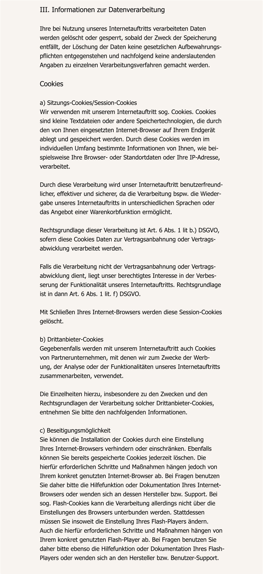 III. Informationen zur Datenverarbeitung  Ihre bei Nutzung unseres Internetauftritts verarbeiteten Daten  werden gelöscht oder gesperrt, sobald der Zweck der Speicherung  entfällt, der Löschung der Daten keine gesetzlichen Aufbewahrungs- pflichten entgegenstehen und nachfolgend keine anderslautenden  Angaben zu einzelnen Verarbeitungsverfahren gemacht werden.  Cookies  a) Sitzungs-Cookies/Session-Cookies Wir verwenden mit unserem Internetauftritt sog. Cookies. Cookies  sind kleine Textdateien oder andere Speichertechnologien, die durch  den von Ihnen eingesetzten Internet-Browser auf Ihrem Endgerät  ablegt und gespeichert werden. Durch diese Cookies werden im  individuellen Umfang bestimmte Informationen von Ihnen, wie bei- spielsweise Ihre Browser- oder Standortdaten oder Ihre IP-Adresse,  verarbeitet.  Durch diese Verarbeitung wird unser Internetauftritt benutzerfreund- licher, effektiver und sicherer, da die Verarbeitung bspw. die Wieder- gabe unseres Internetauftritts in unterschiedlichen Sprachen oder  das Angebot einer Warenkorbfunktion ermöglicht.  Rechtsgrundlage dieser Verarbeitung ist Art. 6 Abs. 1 lit b.) DSGVO,  sofern diese Cookies Daten zur Vertragsanbahnung oder Vertrags- abwicklung verarbeitet werden.  Falls die Verarbeitung nicht der Vertragsanbahnung oder Vertrags- abwicklung dient, liegt unser berechtigtes Interesse in der Verbes- serung der Funktionalität unseres Internetauftritts. Rechtsgrundlage  ist in dann Art. 6 Abs. 1 lit. f) DSGVO.  Mit Schließen Ihres Internet-Browsers werden diese Session-Cookies  gelöscht.  b) Drittanbieter-Cookies Gegebenenfalls werden mit unserem Internetauftritt auch Cookies  von Partnerunternehmen, mit denen wir zum Zwecke der Werb- ung, der Analyse oder der Funktionalitäten unseres Internetauftritts  zusammenarbeiten, verwendet.  Die Einzelheiten hierzu, insbesondere zu den Zwecken und den  Rechtsgrundlagen der Verarbeitung solcher Drittanbieter-Cookies,  entnehmen Sie bitte den nachfolgenden Informationen.  c) Beseitigungsmöglichkeit Sie können die Installation der Cookies durch eine Einstellung  Ihres Internet-Browsers verhindern oder einschränken. Ebenfalls  können Sie bereits gespeicherte Cookies jederzeit löschen. Die  hierfür erforderlichen Schritte und Maßnahmen hängen jedoch von  Ihrem konkret genutzten Internet-Browser ab. Bei Fragen benutzen  Sie daher bitte die Hilfefunktion oder Dokumentation Ihres Internet- Browsers oder wenden sich an dessen Hersteller bzw. Support. Bei  sog. Flash-Cookies kann die Verarbeitung allerdings nicht über die  Einstellungen des Browsers unterbunden werden. Stattdessen  müssen Sie insoweit die Einstellung Ihres Flash-Players ändern.  Auch die hierfür erforderlichen Schritte und Maßnahmen hängen von  Ihrem konkret genutzten Flash-Player ab. Bei Fragen benutzen Sie  daher bitte ebenso die Hilfefunktion oder Dokumentation Ihres Flash- Players oder wenden sich an den Hersteller bzw. Benutzer-Support.