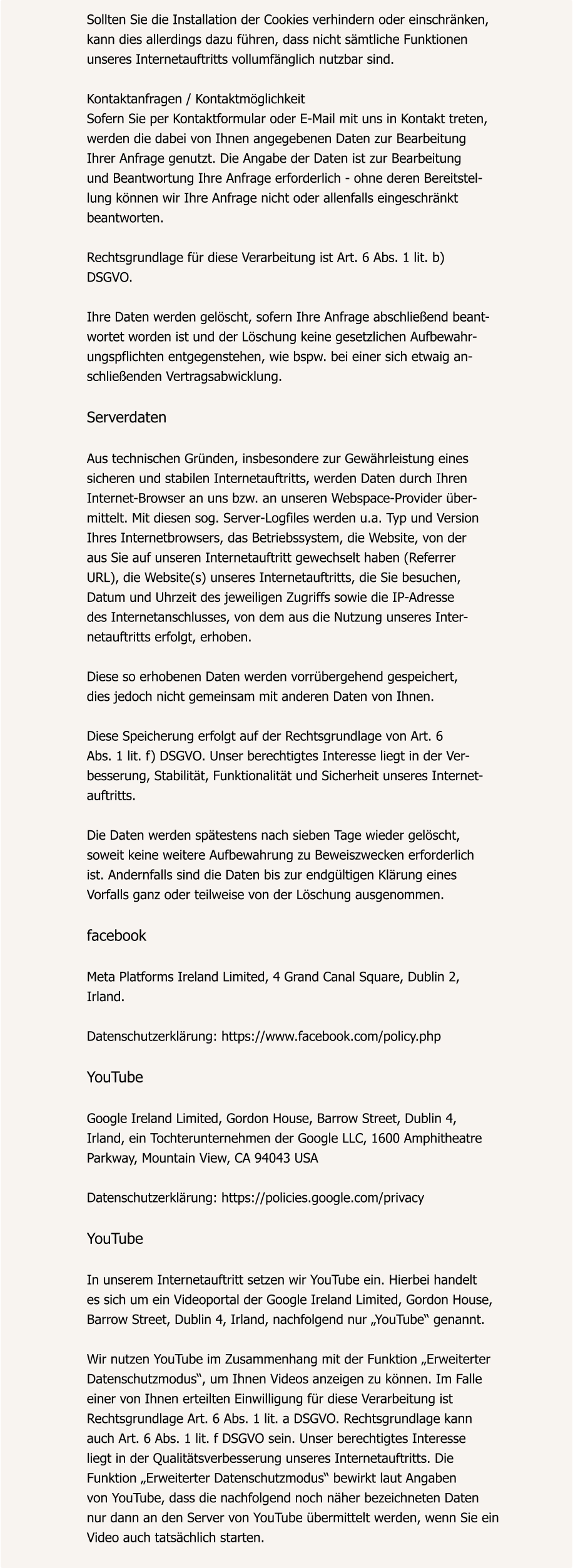 Sollten Sie die Installation der Cookies verhindern oder einschränken,  kann dies allerdings dazu führen, dass nicht sämtliche Funktionen  unseres Internetauftritts vollumfänglich nutzbar sind.  Kontaktanfragen / Kontaktmöglichkeit Sofern Sie per Kontaktformular oder E-Mail mit uns in Kontakt treten,  werden die dabei von Ihnen angegebenen Daten zur Bearbeitung  Ihrer Anfrage genutzt. Die Angabe der Daten ist zur Bearbeitung  und Beantwortung Ihre Anfrage erforderlich - ohne deren Bereitstel- lung können wir Ihre Anfrage nicht oder allenfalls eingeschränkt  beantworten.  Rechtsgrundlage für diese Verarbeitung ist Art. 6 Abs. 1 lit. b)  DSGVO.  Ihre Daten werden gelöscht, sofern Ihre Anfrage abschließend beant- wortet worden ist und der Löschung keine gesetzlichen Aufbewahr- ungspflichten entgegenstehen, wie bspw. bei einer sich etwaig an- schließenden Vertragsabwicklung.  Serverdaten  Aus technischen Gründen, insbesondere zur Gewährleistung eines  sicheren und stabilen Internetauftritts, werden Daten durch Ihren  Internet-Browser an uns bzw. an unseren Webspace-Provider über- mittelt. Mit diesen sog. Server-Logfiles werden u.a. Typ und Version  Ihres Internetbrowsers, das Betriebssystem, die Website, von der  aus Sie auf unseren Internetauftritt gewechselt haben (Referrer  URL), die Website(s) unseres Internetauftritts, die Sie besuchen,  Datum und Uhrzeit des jeweiligen Zugriffs sowie die IP-Adresse  des Internetanschlusses, von dem aus die Nutzung unseres Inter- netauftritts erfolgt, erhoben.  Diese so erhobenen Daten werden vorrübergehend gespeichert,  dies jedoch nicht gemeinsam mit anderen Daten von Ihnen.  Diese Speicherung erfolgt auf der Rechtsgrundlage von Art. 6  Abs. 1 lit. f) DSGVO. Unser berechtigtes Interesse liegt in der Ver- besserung, Stabilität, Funktionalität und Sicherheit unseres Internet- auftritts.  Die Daten werden spätestens nach sieben Tage wieder gelöscht,  soweit keine weitere Aufbewahrung zu Beweiszwecken erforderlich  ist. Andernfalls sind die Daten bis zur endgültigen Klärung eines  Vorfalls ganz oder teilweise von der Löschung ausgenommen.  facebook  Meta Platforms Ireland Limited, 4 Grand Canal Square, Dublin 2,  Irland.  Datenschutzerklärung: https://www.facebook.com/policy.php  YouTube  Google Ireland Limited, Gordon House, Barrow Street, Dublin 4,  Irland, ein Tochterunternehmen der Google LLC, 1600 Amphitheatre  Parkway, Mountain View, CA 94043 USA  Datenschutzerklärung: https://policies.google.com/privacy  YouTube  In unserem Internetauftritt setzen wir YouTube ein. Hierbei handelt  es sich um ein Videoportal der Google Ireland Limited, Gordon House,  Barrow Street, Dublin 4, Irland, nachfolgend nur „YouTube“ genannt.  Wir nutzen YouTube im Zusammenhang mit der Funktion „Erweiterter  Datenschutzmodus“, um Ihnen Videos anzeigen zu können. Im Falle  einer von Ihnen erteilten Einwilligung für diese Verarbeitung ist  Rechtsgrundlage Art. 6 Abs. 1 lit. a DSGVO. Rechtsgrundlage kann  auch Art. 6 Abs. 1 lit. f DSGVO sein. Unser berechtigtes Interesse  liegt in der Qualitätsverbesserung unseres Internetauftritts. Die  Funktion „Erweiterter Datenschutzmodus“ bewirkt laut Angaben  von YouTube, dass die nachfolgend noch näher bezeichneten Daten  nur dann an den Server von YouTube übermittelt werden, wenn Sie ein  Video auch tatsächlich starten.
