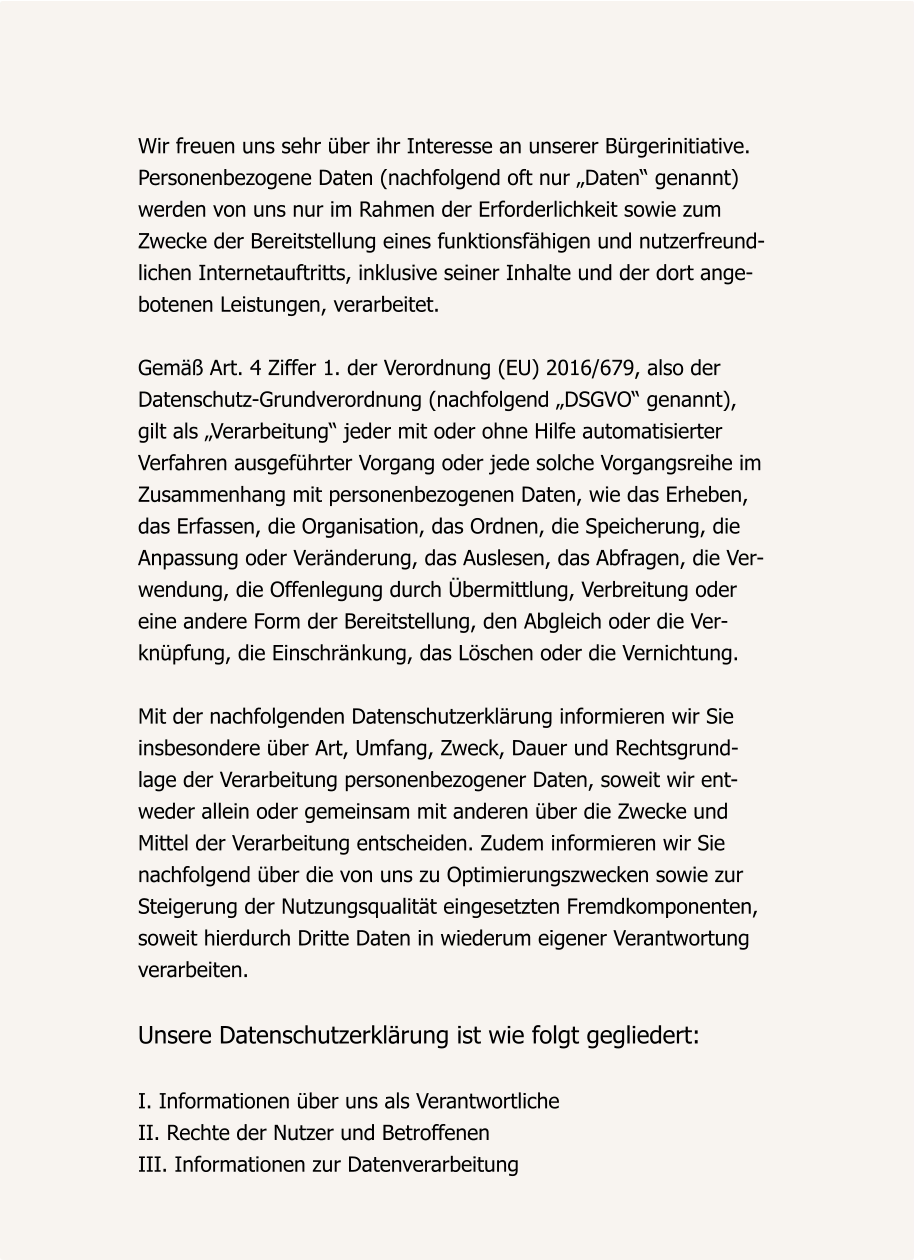 Wir freuen uns sehr über ihr Interesse an unserer Bürgerinitiative. Personenbezogene Daten (nachfolgend oft nur „Daten“ genannt)  werden von uns nur im Rahmen der Erforderlichkeit sowie zum  Zwecke der Bereitstellung eines funktionsfähigen und nutzerfreund- lichen Internetauftritts, inklusive seiner Inhalte und der dort ange- botenen Leistungen, verarbeitet.  Gemäß Art. 4 Ziffer 1. der Verordnung (EU) 2016/679, also der  Datenschutz-Grundverordnung (nachfolgend „DSGVO“ genannt),  gilt als „Verarbeitung“ jeder mit oder ohne Hilfe automatisierter  Verfahren ausgeführter Vorgang oder jede solche Vorgangsreihe im  Zusammenhang mit personenbezogenen Daten, wie das Erheben,  das Erfassen, die Organisation, das Ordnen, die Speicherung, die  Anpassung oder Veränderung, das Auslesen, das Abfragen, die Ver- wendung, die Offenlegung durch Übermittlung, Verbreitung oder  eine andere Form der Bereitstellung, den Abgleich oder die Ver- knüpfung, die Einschränkung, das Löschen oder die Vernichtung.  Mit der nachfolgenden Datenschutzerklärung informieren wir Sie  insbesondere über Art, Umfang, Zweck, Dauer und Rechtsgrund- lage der Verarbeitung personenbezogener Daten, soweit wir ent- weder allein oder gemeinsam mit anderen über die Zwecke und  Mittel der Verarbeitung entscheiden. Zudem informieren wir Sie  nachfolgend über die von uns zu Optimierungszwecken sowie zur Steigerung der Nutzungsqualität eingesetzten Fremdkomponenten, soweit hierdurch Dritte Daten in wiederum eigener Verantwortung  verarbeiten.  Unsere Datenschutzerklärung ist wie folgt gegliedert:  I. Informationen über uns als Verantwortliche II. Rechte der Nutzer und Betroffenen III. Informationen zur Datenverarbeitung