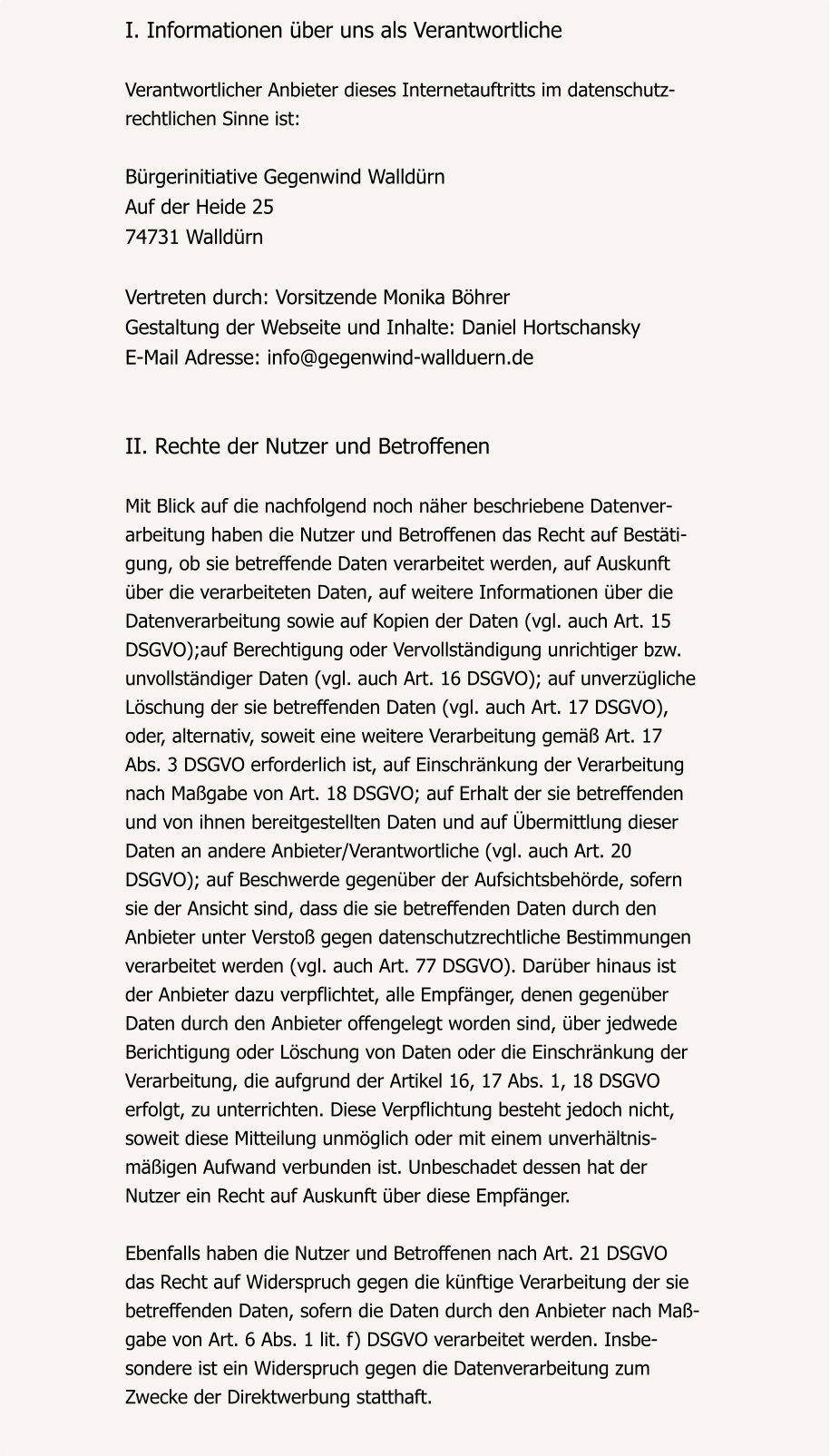 I. Informationen über uns als Verantwortliche  Verantwortlicher Anbieter dieses Internetauftritts im datenschutz- rechtlichen Sinne ist:  Bürgerinitiative Gegenwind Walldürn Auf der Heide 25 74731 Walldürn  Vertreten durch: Vorsitzende Monika Böhrer Gestaltung der Webseite und Inhalte: Daniel Hortschansky E-Mail Adresse: info@gegenwind-wallduern.de   II. Rechte der Nutzer und Betroffenen  Mit Blick auf die nachfolgend noch näher beschriebene Datenver- arbeitung haben die Nutzer und Betroffenen das Recht auf Bestäti- gung, ob sie betreffende Daten verarbeitet werden, auf Auskunft  über die verarbeiteten Daten, auf weitere Informationen über die  Datenverarbeitung sowie auf Kopien der Daten (vgl. auch Art. 15  DSGVO);auf Berechtigung oder Vervollständigung unrichtiger bzw.  unvollständiger Daten (vgl. auch Art. 16 DSGVO); auf unverzügliche  Löschung der sie betreffenden Daten (vgl. auch Art. 17 DSGVO),  oder, alternativ, soweit eine weitere Verarbeitung gemäß Art. 17  Abs. 3 DSGVO erforderlich ist, auf Einschränkung der Verarbeitung  nach Maßgabe von Art. 18 DSGVO; auf Erhalt der sie betreffenden  und von ihnen bereitgestellten Daten und auf Übermittlung dieser  Daten an andere Anbieter/Verantwortliche (vgl. auch Art. 20  DSGVO); auf Beschwerde gegenüber der Aufsichtsbehörde, sofern  sie der Ansicht sind, dass die sie betreffenden Daten durch den  Anbieter unter Verstoß gegen datenschutzrechtliche Bestimmungen  verarbeitet werden (vgl. auch Art. 77 DSGVO). Darüber hinaus ist  der Anbieter dazu verpflichtet, alle Empfänger, denen gegenüber  Daten durch den Anbieter offengelegt worden sind, über jedwede  Berichtigung oder Löschung von Daten oder die Einschränkung der  Verarbeitung, die aufgrund der Artikel 16, 17 Abs. 1, 18 DSGVO  erfolgt, zu unterrichten. Diese Verpflichtung besteht jedoch nicht,  soweit diese Mitteilung unmöglich oder mit einem unverhältnis- mäßigen Aufwand verbunden ist. Unbeschadet dessen hat der  Nutzer ein Recht auf Auskunft über diese Empfänger.  Ebenfalls haben die Nutzer und Betroffenen nach Art. 21 DSGVO  das Recht auf Widerspruch gegen die künftige Verarbeitung der sie  betreffenden Daten, sofern die Daten durch den Anbieter nach Maß- gabe von Art. 6 Abs. 1 lit. f) DSGVO verarbeitet werden. Insbe- sondere ist ein Widerspruch gegen die Datenverarbeitung zum  Zwecke der Direktwerbung statthaft.