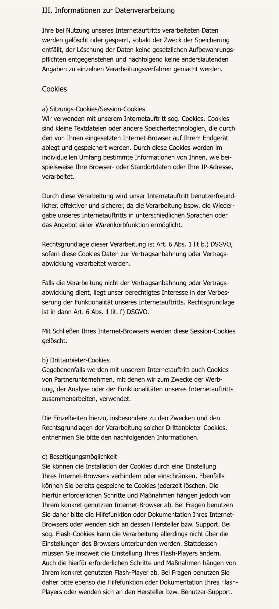 III. Informationen zur Datenverarbeitung  Ihre bei Nutzung unseres Internetauftritts verarbeiteten Daten  werden gelöscht oder gesperrt, sobald der Zweck der Speicherung  entfällt, der Löschung der Daten keine gesetzlichen Aufbewahrungs- pflichten entgegenstehen und nachfolgend keine anderslautenden  Angaben zu einzelnen Verarbeitungsverfahren gemacht werden.  Cookies  a) Sitzungs-Cookies/Session-Cookies Wir verwenden mit unserem Internetauftritt sog. Cookies. Cookies  sind kleine Textdateien oder andere Speichertechnologien, die durch  den von Ihnen eingesetzten Internet-Browser auf Ihrem Endgerät  ablegt und gespeichert werden. Durch diese Cookies werden im  individuellen Umfang bestimmte Informationen von Ihnen, wie bei- spielsweise Ihre Browser- oder Standortdaten oder Ihre IP-Adresse,  verarbeitet.  Durch diese Verarbeitung wird unser Internetauftritt benutzerfreund- licher, effektiver und sicherer, da die Verarbeitung bspw. die Wieder- gabe unseres Internetauftritts in unterschiedlichen Sprachen oder  das Angebot einer Warenkorbfunktion ermöglicht.  Rechtsgrundlage dieser Verarbeitung ist Art. 6 Abs. 1 lit b.) DSGVO,  sofern diese Cookies Daten zur Vertragsanbahnung oder Vertrags- abwicklung verarbeitet werden.  Falls die Verarbeitung nicht der Vertragsanbahnung oder Vertrags- abwicklung dient, liegt unser berechtigtes Interesse in der Verbes- serung der Funktionalität unseres Internetauftritts. Rechtsgrundlage  ist in dann Art. 6 Abs. 1 lit. f) DSGVO.  Mit Schließen Ihres Internet-Browsers werden diese Session-Cookies  gelöscht.  b) Drittanbieter-Cookies Gegebenenfalls werden mit unserem Internetauftritt auch Cookies  von Partnerunternehmen, mit denen wir zum Zwecke der Werb- ung, der Analyse oder der Funktionalitäten unseres Internetauftritts  zusammenarbeiten, verwendet.  Die Einzelheiten hierzu, insbesondere zu den Zwecken und den  Rechtsgrundlagen der Verarbeitung solcher Drittanbieter-Cookies,  entnehmen Sie bitte den nachfolgenden Informationen.  c) Beseitigungsmöglichkeit Sie können die Installation der Cookies durch eine Einstellung  Ihres Internet-Browsers verhindern oder einschränken. Ebenfalls  können Sie bereits gespeicherte Cookies jederzeit löschen. Die  hierfür erforderlichen Schritte und Maßnahmen hängen jedoch von  Ihrem konkret genutzten Internet-Browser ab. Bei Fragen benutzen  Sie daher bitte die Hilfefunktion oder Dokumentation Ihres Internet- Browsers oder wenden sich an dessen Hersteller bzw. Support. Bei  sog. Flash-Cookies kann die Verarbeitung allerdings nicht über die  Einstellungen des Browsers unterbunden werden. Stattdessen  müssen Sie insoweit die Einstellung Ihres Flash-Players ändern.  Auch die hierfür erforderlichen Schritte und Maßnahmen hängen von  Ihrem konkret genutzten Flash-Player ab. Bei Fragen benutzen Sie  daher bitte ebenso die Hilfefunktion oder Dokumentation Ihres Flash- Players oder wenden sich an den Hersteller bzw. Benutzer-Support.