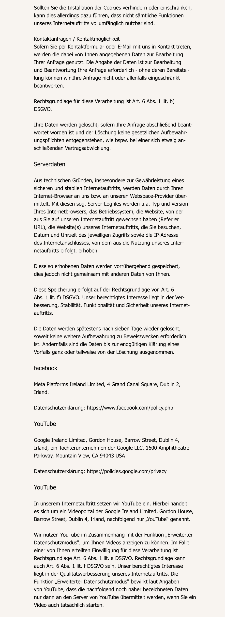 Sollten Sie die Installation der Cookies verhindern oder einschränken,  kann dies allerdings dazu führen, dass nicht sämtliche Funktionen  unseres Internetauftritts vollumfänglich nutzbar sind.  Kontaktanfragen / Kontaktmöglichkeit Sofern Sie per Kontaktformular oder E-Mail mit uns in Kontakt treten,  werden die dabei von Ihnen angegebenen Daten zur Bearbeitung  Ihrer Anfrage genutzt. Die Angabe der Daten ist zur Bearbeitung  und Beantwortung Ihre Anfrage erforderlich - ohne deren Bereitstel- lung können wir Ihre Anfrage nicht oder allenfalls eingeschränkt  beantworten.  Rechtsgrundlage für diese Verarbeitung ist Art. 6 Abs. 1 lit. b)  DSGVO.  Ihre Daten werden gelöscht, sofern Ihre Anfrage abschließend beant- wortet worden ist und der Löschung keine gesetzlichen Aufbewahr- ungspflichten entgegenstehen, wie bspw. bei einer sich etwaig an- schließenden Vertragsabwicklung.  Serverdaten  Aus technischen Gründen, insbesondere zur Gewährleistung eines  sicheren und stabilen Internetauftritts, werden Daten durch Ihren  Internet-Browser an uns bzw. an unseren Webspace-Provider über- mittelt. Mit diesen sog. Server-Logfiles werden u.a. Typ und Version  Ihres Internetbrowsers, das Betriebssystem, die Website, von der  aus Sie auf unseren Internetauftritt gewechselt haben (Referrer  URL), die Website(s) unseres Internetauftritts, die Sie besuchen,  Datum und Uhrzeit des jeweiligen Zugriffs sowie die IP-Adresse  des Internetanschlusses, von dem aus die Nutzung unseres Inter- netauftritts erfolgt, erhoben.  Diese so erhobenen Daten werden vorrübergehend gespeichert,  dies jedoch nicht gemeinsam mit anderen Daten von Ihnen.  Diese Speicherung erfolgt auf der Rechtsgrundlage von Art. 6  Abs. 1 lit. f) DSGVO. Unser berechtigtes Interesse liegt in der Ver- besserung, Stabilität, Funktionalität und Sicherheit unseres Internet- auftritts.  Die Daten werden spätestens nach sieben Tage wieder gelöscht,  soweit keine weitere Aufbewahrung zu Beweiszwecken erforderlich  ist. Andernfalls sind die Daten bis zur endgültigen Klärung eines  Vorfalls ganz oder teilweise von der Löschung ausgenommen.  facebook  Meta Platforms Ireland Limited, 4 Grand Canal Square, Dublin 2,  Irland.  Datenschutzerklärung: https://www.facebook.com/policy.php  YouTube  Google Ireland Limited, Gordon House, Barrow Street, Dublin 4,  Irland, ein Tochterunternehmen der Google LLC, 1600 Amphitheatre  Parkway, Mountain View, CA 94043 USA  Datenschutzerklärung: https://policies.google.com/privacy  YouTube  In unserem Internetauftritt setzen wir YouTube ein. Hierbei handelt  es sich um ein Videoportal der Google Ireland Limited, Gordon House,  Barrow Street, Dublin 4, Irland, nachfolgend nur „YouTube“ genannt.  Wir nutzen YouTube im Zusammenhang mit der Funktion „Erweiterter  Datenschutzmodus“, um Ihnen Videos anzeigen zu können. Im Falle  einer von Ihnen erteilten Einwilligung für diese Verarbeitung ist  Rechtsgrundlage Art. 6 Abs. 1 lit. a DSGVO. Rechtsgrundlage kann  auch Art. 6 Abs. 1 lit. f DSGVO sein. Unser berechtigtes Interesse  liegt in der Qualitätsverbesserung unseres Internetauftritts. Die  Funktion „Erweiterter Datenschutzmodus“ bewirkt laut Angaben  von YouTube, dass die nachfolgend noch näher bezeichneten Daten  nur dann an den Server von YouTube übermittelt werden, wenn Sie ein  Video auch tatsächlich starten.