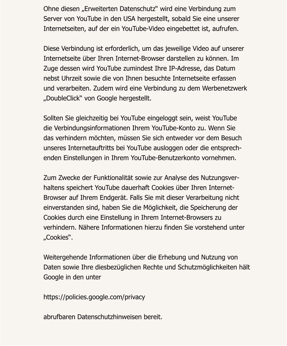 Ohne diesen „Erweiterten Datenschutz“ wird eine Verbindung zum  Server von YouTube in den USA hergestellt, sobald Sie eine unserer  Internetseiten, auf der ein YouTube-Video eingebettet ist, aufrufen.  Diese Verbindung ist erforderlich, um das jeweilige Video auf unserer  Internetseite über Ihren Internet-Browser darstellen zu können. Im  Zuge dessen wird YouTube zumindest Ihre IP-Adresse, das Datum  nebst Uhrzeit sowie die von Ihnen besuchte Internetseite erfassen  und verarbeiten. Zudem wird eine Verbindung zu dem Werbenetzwerk  „DoubleClick“ von Google hergestellt.  Sollten Sie gleichzeitig bei YouTube eingeloggt sein, weist YouTube  die Verbindungsinformationen Ihrem YouTube-Konto zu. Wenn Sie  das verhindern möchten, müssen Sie sich entweder vor dem Besuch  unseres Internetauftritts bei YouTube ausloggen oder die entsprech- enden Einstellungen in Ihrem YouTube-Benutzerkonto vornehmen.  Zum Zwecke der Funktionalität sowie zur Analyse des Nutzungsver- haltens speichert YouTube dauerhaft Cookies über Ihren Internet- Browser auf Ihrem Endgerät. Falls Sie mit dieser Verarbeitung nicht  einverstanden sind, haben Sie die Möglichkeit, die Speicherung der  Cookies durch eine Einstellung in Ihrem Internet-Browsers zu  verhindern. Nähere Informationen hierzu finden Sie vorstehend unter  „Cookies“.  Weitergehende Informationen über die Erhebung und Nutzung von  Daten sowie Ihre diesbezüglichen Rechte und Schutzmöglichkeiten hält  Google in den unter  https://policies.google.com/privacy  abrufbaren Datenschutzhinweisen bereit.