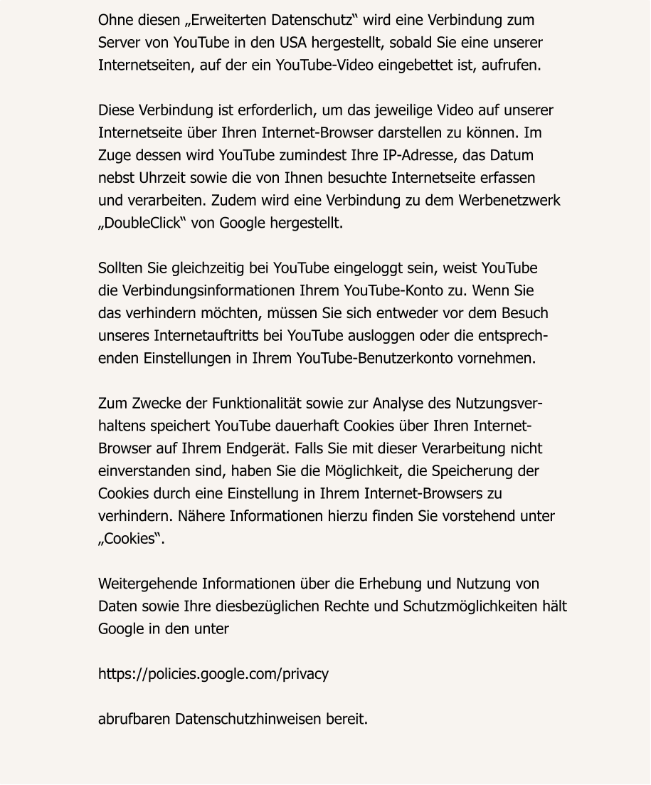 Ohne diesen „Erweiterten Datenschutz“ wird eine Verbindung zum  Server von YouTube in den USA hergestellt, sobald Sie eine unserer  Internetseiten, auf der ein YouTube-Video eingebettet ist, aufrufen.  Diese Verbindung ist erforderlich, um das jeweilige Video auf unserer  Internetseite über Ihren Internet-Browser darstellen zu können. Im  Zuge dessen wird YouTube zumindest Ihre IP-Adresse, das Datum  nebst Uhrzeit sowie die von Ihnen besuchte Internetseite erfassen  und verarbeiten. Zudem wird eine Verbindung zu dem Werbenetzwerk  „DoubleClick“ von Google hergestellt.  Sollten Sie gleichzeitig bei YouTube eingeloggt sein, weist YouTube  die Verbindungsinformationen Ihrem YouTube-Konto zu. Wenn Sie  das verhindern möchten, müssen Sie sich entweder vor dem Besuch  unseres Internetauftritts bei YouTube ausloggen oder die entsprech- enden Einstellungen in Ihrem YouTube-Benutzerkonto vornehmen.  Zum Zwecke der Funktionalität sowie zur Analyse des Nutzungsver- haltens speichert YouTube dauerhaft Cookies über Ihren Internet- Browser auf Ihrem Endgerät. Falls Sie mit dieser Verarbeitung nicht  einverstanden sind, haben Sie die Möglichkeit, die Speicherung der  Cookies durch eine Einstellung in Ihrem Internet-Browsers zu  verhindern. Nähere Informationen hierzu finden Sie vorstehend unter  „Cookies“.  Weitergehende Informationen über die Erhebung und Nutzung von  Daten sowie Ihre diesbezüglichen Rechte und Schutzmöglichkeiten hält  Google in den unter  https://policies.google.com/privacy  abrufbaren Datenschutzhinweisen bereit.